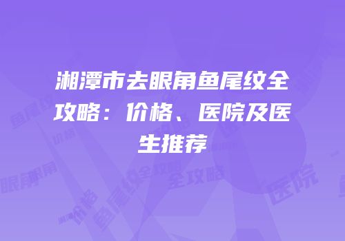 湘潭市去眼角鱼尾纹全攻略：价格、医院及医生推荐
