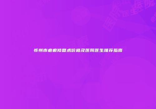 忻州市疤痕修复术价格及医院医生推荐指南