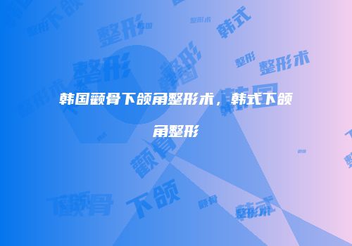 韩国颧骨下颌角整形术，韩式下颌角整形
