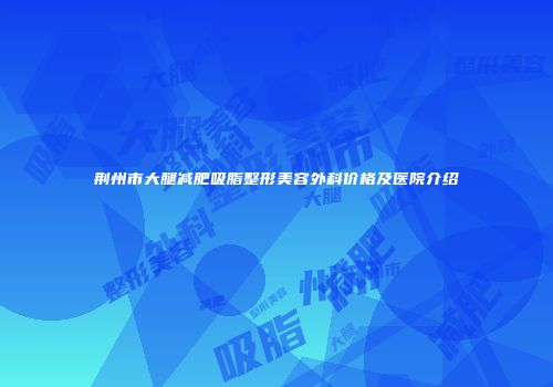 荆州市大腿减肥吸脂整形美容外科价格及医院介绍