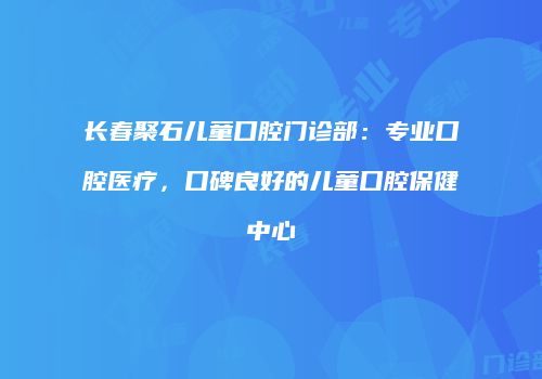长春聚石儿童口腔门诊部：专业口腔医疗，口碑良好的儿童口腔保健中心