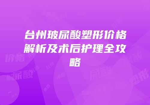 台州玻尿酸塑形价格解析及术后护理全攻略