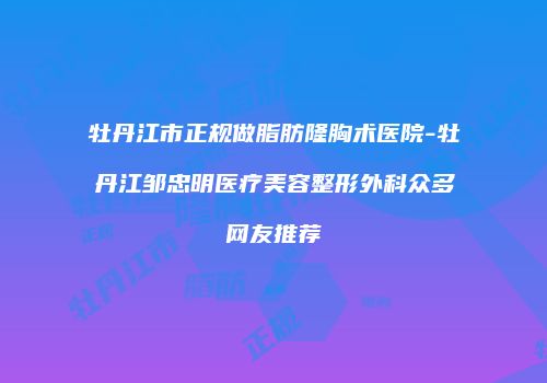 牡丹江市正规做脂肪隆胸术医院-牡丹江邹忠明医疗美容整形外科众多网友推荐