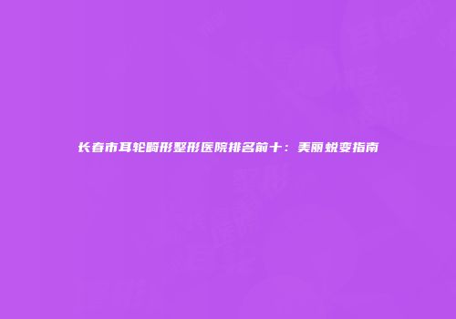 长春市耳轮畸形整形医院排名前十：美丽蜕变指南
