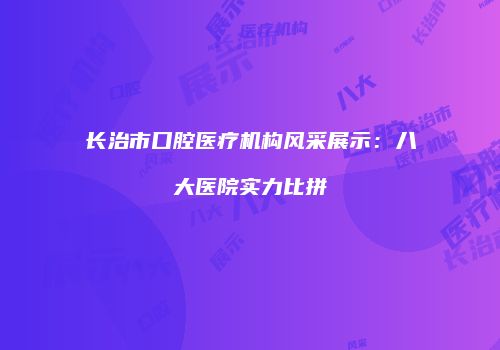 长治市口腔医疗机构风采展示：八大医院实力比拼