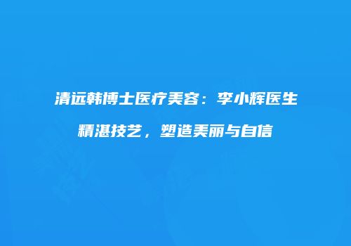 清远韩博士医疗美容：李小辉医生精湛技艺，塑造美丽与自信