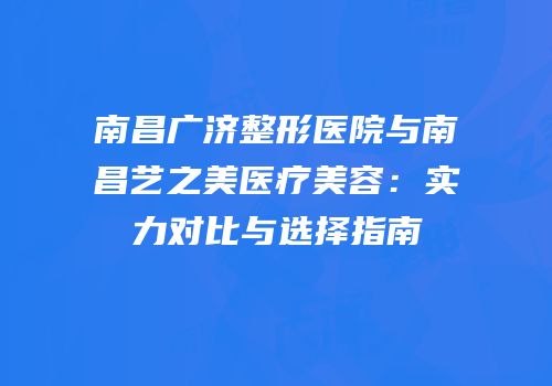 南昌广济整形医院与南昌艺之美医疗美容：实力对比与选择指南