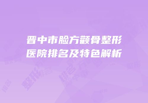 晋中市脸方颧骨整形医院排名及特色解析