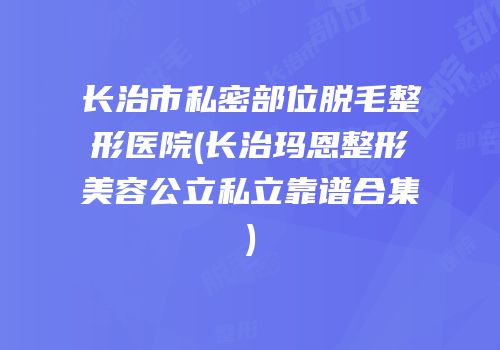 长治市私密部位脱毛整形医院(长治玛恩整形美容公立私立靠谱合集)