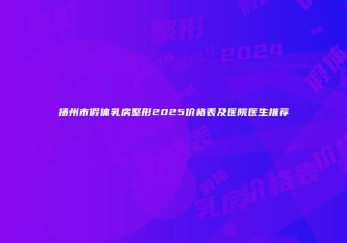 扬州市假体乳房整形2025价格表及医院医生推荐