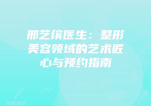 邢艺缤医生：整形美容领域的艺术匠心与预约指南