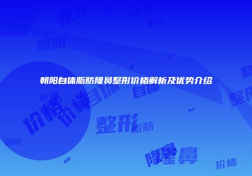 朝阳自体脂肪隆鼻整形价格解析及优势介绍