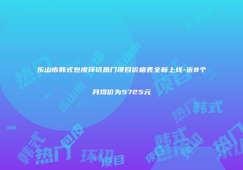 乐山市韩式包皮环切热门项目价格表全新上线-近8个月均价为5725元