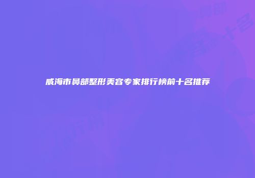 威海市鼻部整形美容专家排行榜前十名推荐