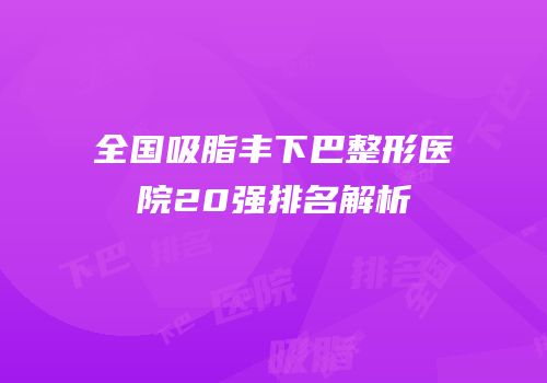 全国吸脂丰下巴整形医院20强排名解析