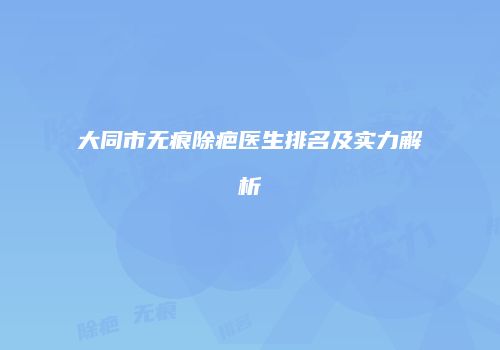 大同市无痕除疤医生排名及实力解析
