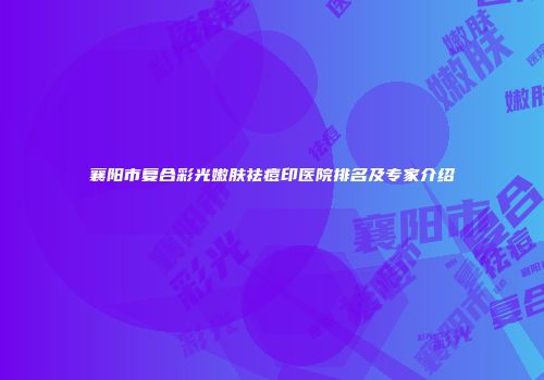 襄阳市复合彩光嫩肤祛痘印医院排名及专家介绍