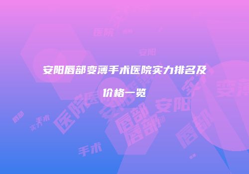 安阳唇部变薄手术医院实力排名及价格一览
