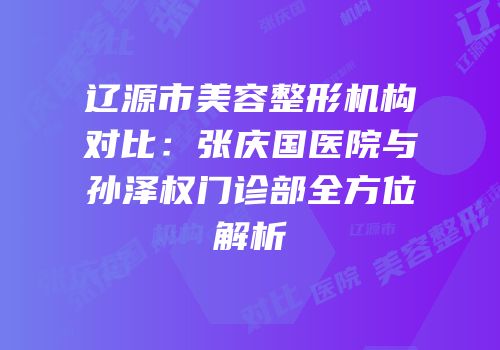 辽源市美容整形机构对比：张庆国医院与孙泽权门诊部全方位解析