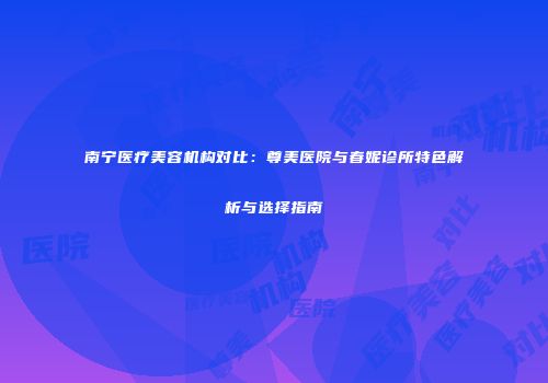 南宁医疗美容机构对比：尊美医院与春妮诊所特色解析与选择指南