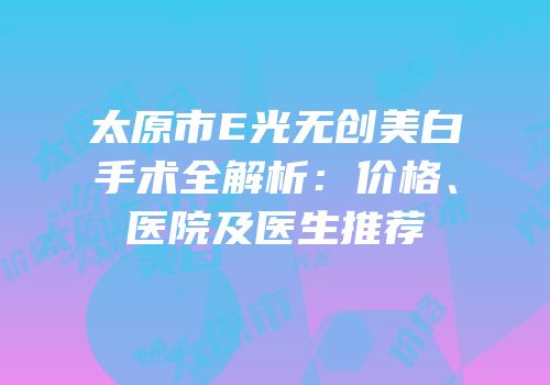 太原市E光无创美白手术全解析：价格、医院及医生推荐
