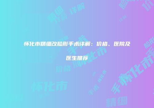 怀化市精细改脸形手术详解：价格、医院及医生推荐
