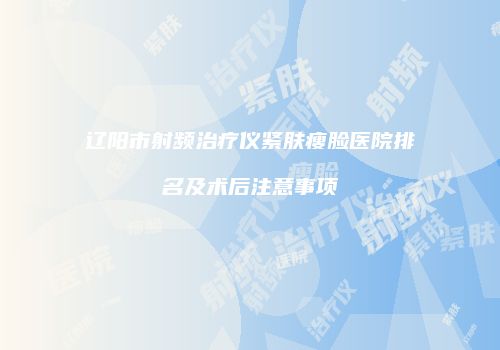 辽阳市射频治疗仪紧肤瘦脸医院排名及术后注意事项