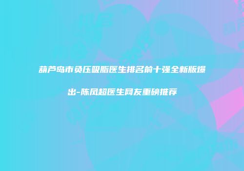 葫芦岛市负压吸脂医生排名前十强全新版爆出-陈凤超医生网友重磅推荐
