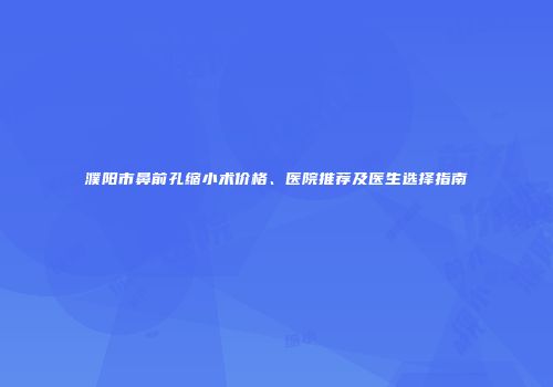 濮阳市鼻前孔缩小术价格、医院推荐及医生选择指南