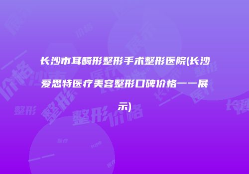 长沙市耳畸形整形手术整形医院(长沙爱思特医疗美容整形口碑价格一一展示)