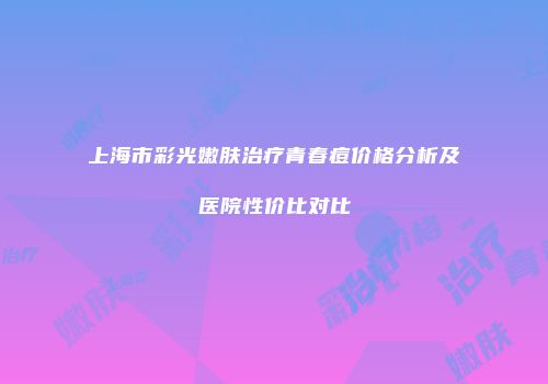 上海市彩光嫩肤治疗青春痘价格分析及医院性价比对比