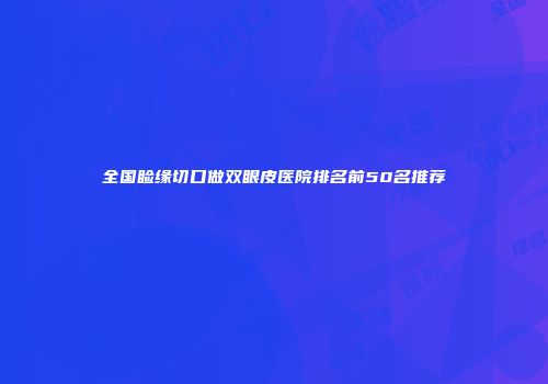 全国睑缘切口做双眼皮医院排名前50名推荐
