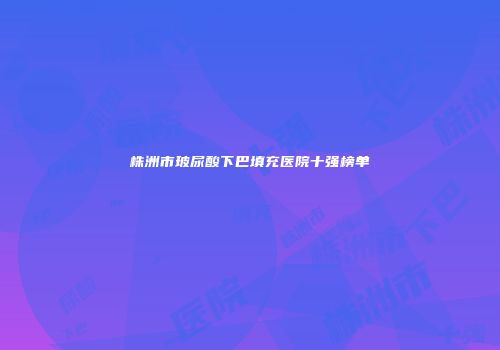 株洲市玻尿酸下巴填充医院十强榜单