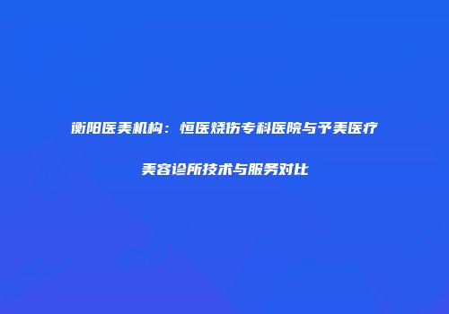 衡阳医美机构：恒医烧伤专科医院与予美医疗美容诊所技术与服务对比