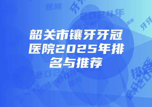 韶关市镶牙牙冠医院2025年排名与推荐