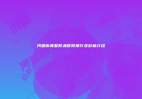 河源市耳整形术医院排行及价格介绍