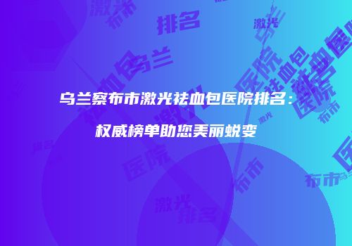 乌兰察布市激光祛血包医院排名：权威榜单助您美丽蜕变