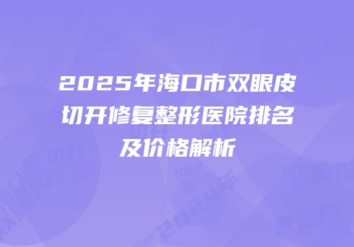 2025年海口市双眼皮切开修复整形医院排名及价格解析