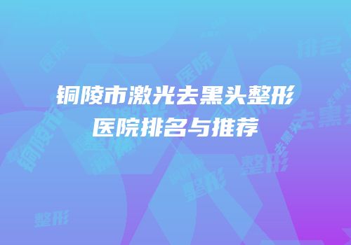 铜陵市激光去黑头整形医院排名与推荐