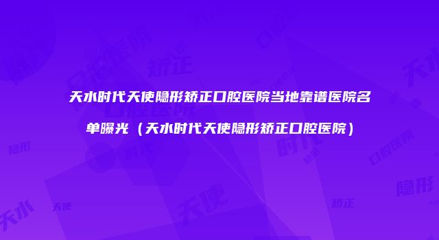 天水时代天使隐形矫正口腔医院当地靠谱医院名单曝光（天水时代天使隐形矫正口腔医院）