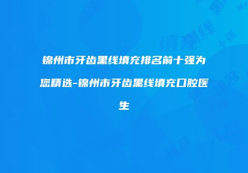 锦州市牙齿黑线填充排名前十强为您精选-锦州市牙齿黑线填充口腔医生