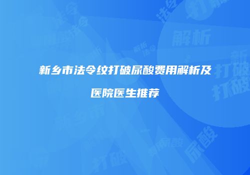 新乡市法令纹打破尿酸费用解析及医院医生推荐
