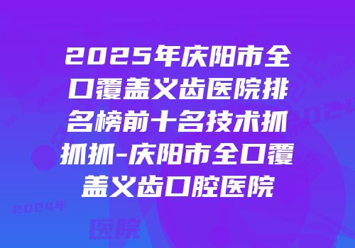 2025年庆阳市全口覆盖义齿医院排名榜前十名技术抓抓抓-庆阳市全口覆盖义齿口腔医院