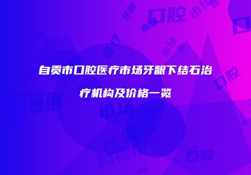 自贡市口腔医疗市场牙龈下结石治疗机构及价格一览