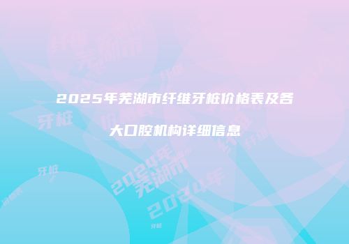 2025年芜湖市纤维牙桩价格表及各大口腔机构详细信息