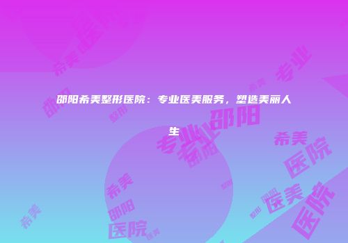 邵阳希美整形医院：专业医美服务，塑造美丽人生