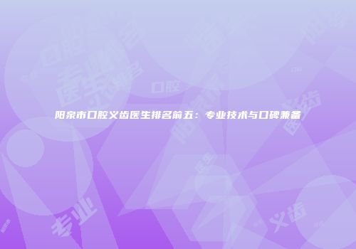 阳泉市口腔义齿医生排名前五：专业技术与口碑兼备