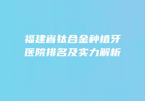 福建省钛合金种植牙医院排名及实力解析