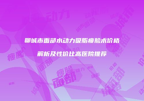 聊城市面部水动力吸脂瘦脸术价格解析及性价比高医院推荐
