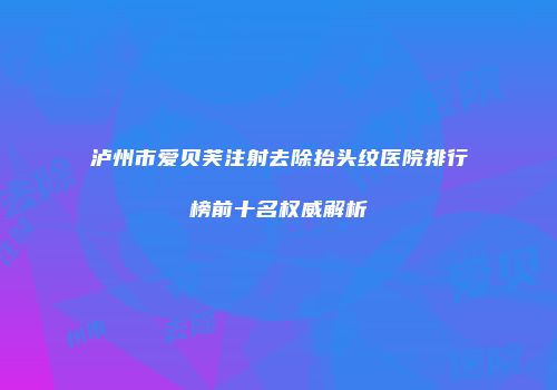 泸州市爱贝芙注射去除抬头纹医院排行榜前十名权威解析